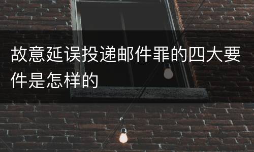 故意延误投递邮件罪的四大要件是怎样的