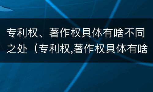 专利权、著作权具体有啥不同之处（专利权,著作权具体有啥不同之处呢）