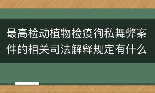 最高检动植物检疫徇私舞弊案件的相关司法解释规定有什么内容