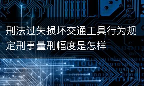 刑法过失损坏交通工具行为规定刑事量刑幅度是怎样