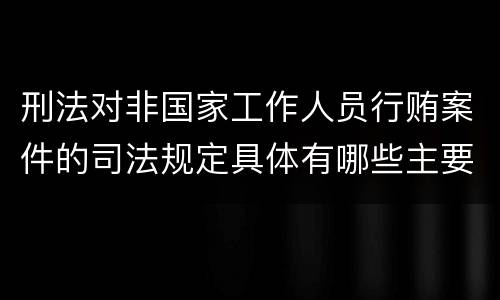 刑法对非国家工作人员行贿案件的司法规定具体有哪些主要内容