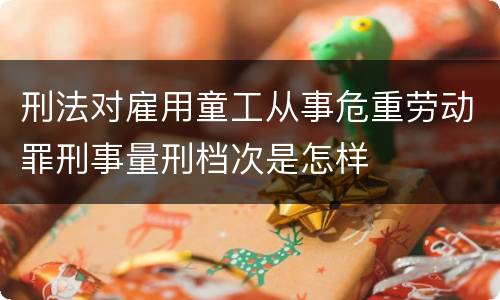 刑法对雇用童工从事危重劳动罪刑事量刑档次是怎样