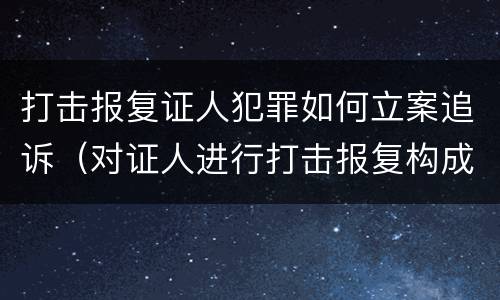 打击报复证人犯罪如何立案追诉（对证人进行打击报复构成什么罪）