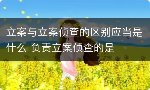 立案与立案侦查的区别应当是什么 负责立案侦查的是