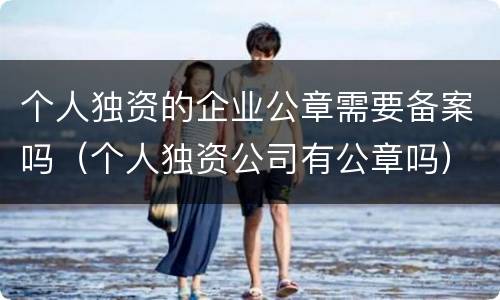 个人独资的企业公章需要备案吗（个人独资公司有公章吗）