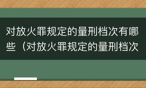 对放火罪规定的量刑档次有哪些（对放火罪规定的量刑档次有哪些要求）
