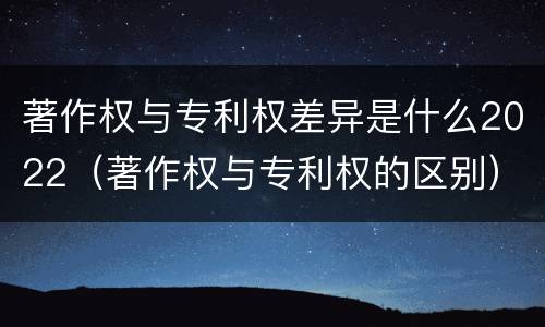 著作权与专利权差异是什么2022（著作权与专利权的区别）
