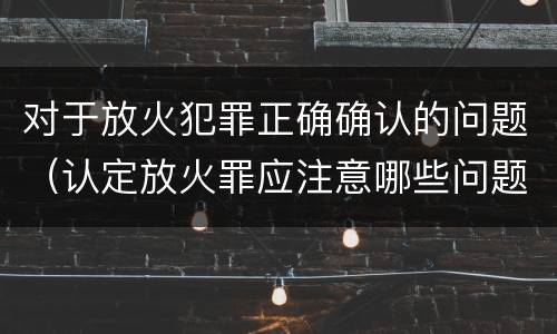对于放火犯罪正确确认的问题（认定放火罪应注意哪些问题）