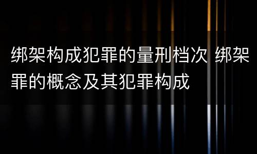 绑架构成犯罪的量刑档次 绑架罪的概念及其犯罪构成