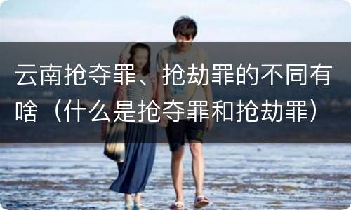 云南抢夺罪、抢劫罪的不同有啥（什么是抢夺罪和抢劫罪）