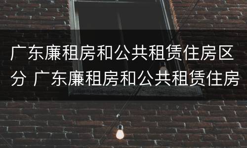 广东廉租房和公共租赁住房区分 广东廉租房和公共租赁住房区分图