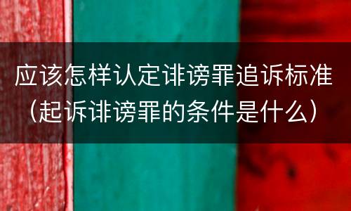 应该怎样认定诽谤罪追诉标准（起诉诽谤罪的条件是什么）