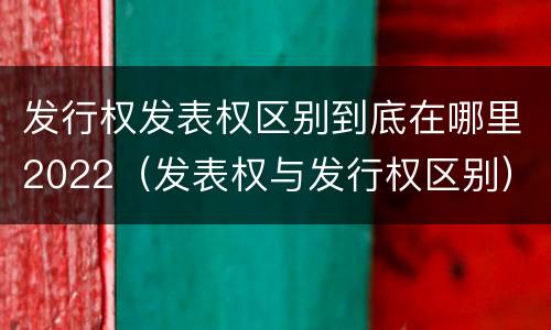 发行权发表权区别到底在哪里2022（发表权与发行权区别）