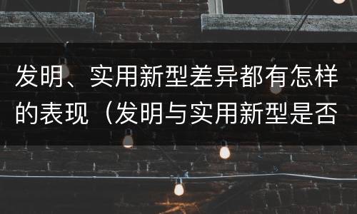 发明、实用新型差异都有怎样的表现（发明与实用新型是否具有实用性）