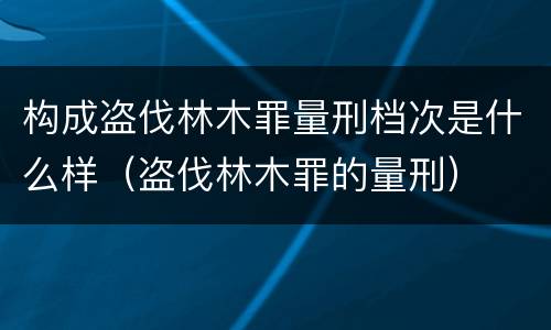 构成盗伐林木罪量刑档次是什么样（盗伐林木罪的量刑）