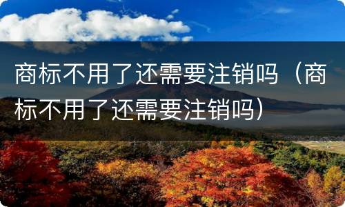 商标不用了还需要注销吗（商标不用了还需要注销吗）