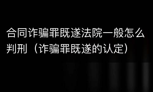 合同诈骗罪既遂法院一般怎么判刑（诈骗罪既遂的认定）