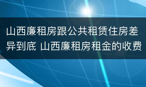山西廉租房跟公共租赁住房差异到底 山西廉租房租金的收费标准