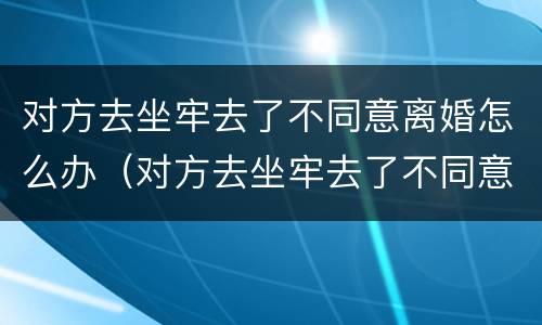 对方去坐牢去了不同意离婚怎么办（对方去坐牢去了不同意离婚怎么办手续）