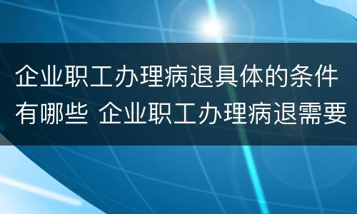 企业职工办理病退具体的条件有哪些 企业职工办理病退需要什么条件