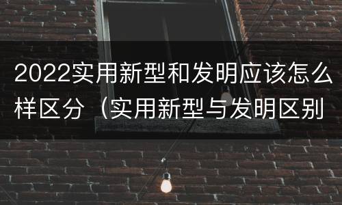 2022实用新型和发明应该怎么样区分（实用新型与发明区别）
