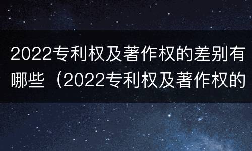 2022专利权及著作权的差别有哪些（2022专利权及著作权的差别有哪些呢）