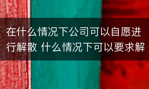 在什么情况下公司可以自愿进行解散 什么情况下可以要求解散公司