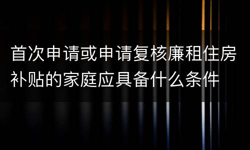 首次申请或申请复核廉租住房补贴的家庭应具备什么条件