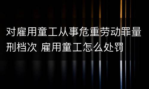 对雇用童工从事危重劳动罪量刑档次 雇用童工怎么处罚