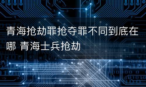 青海抢劫罪抢夺罪不同到底在哪 青海士兵抢劫