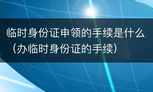 临时身份证申领的手续是什么（办临时身份证的手续）