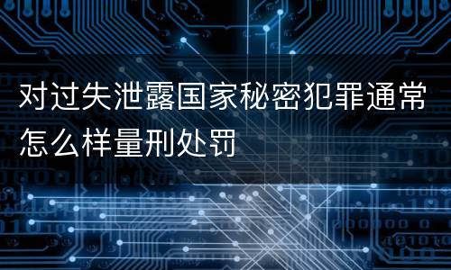 对过失泄露国家秘密犯罪通常怎么样量刑处罚