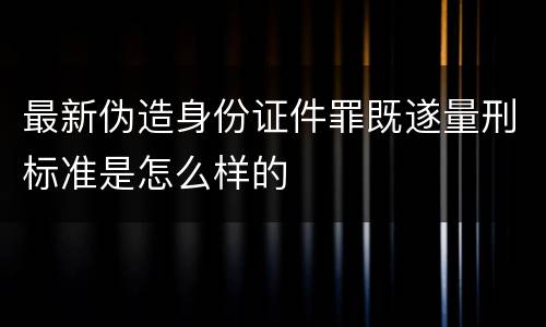 最新伪造身份证件罪既遂量刑标准是怎么样的