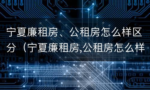 宁夏廉租房、公租房怎么样区分（宁夏廉租房,公租房怎么样区分呢）