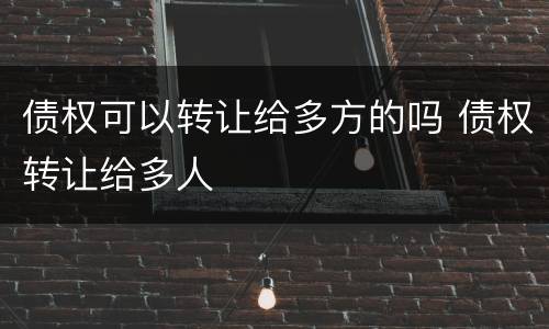 债权可以转让给多方的吗 债权转让给多人