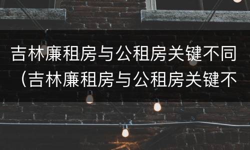 吉林廉租房与公租房关键不同（吉林廉租房与公租房关键不同点）