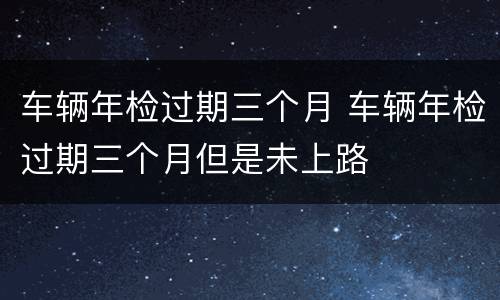 车辆年检过期三个月 车辆年检过期三个月但是未上路