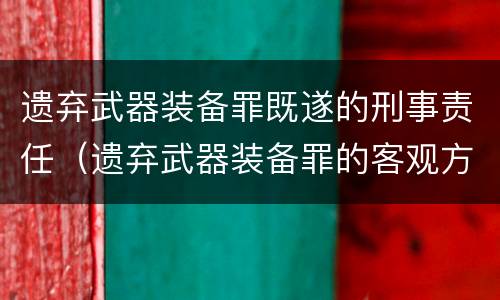 遗弃武器装备罪既遂的刑事责任（遗弃武器装备罪的客观方面表现为）