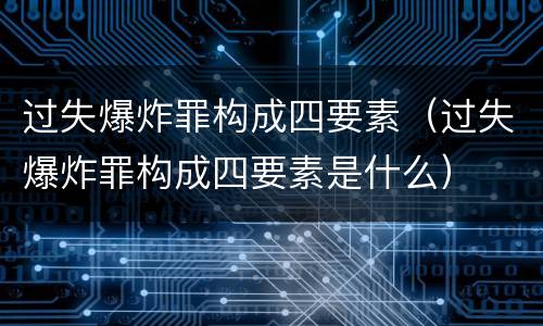 过失爆炸罪构成四要素（过失爆炸罪构成四要素是什么）