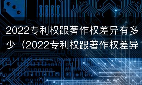 2022专利权跟著作权差异有多少（2022专利权跟著作权差异有多少个）