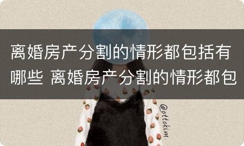 离婚房产分割的情形都包括有哪些 离婚房产分割的情形都包括有哪些内容