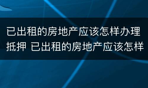 已出租的房地产应该怎样办理抵押 已出租的房地产应该怎样办理抵押登记手续