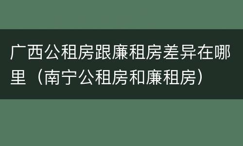 广西公租房跟廉租房差异在哪里（南宁公租房和廉租房）