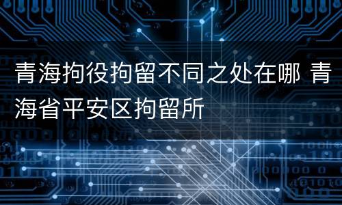青海拘役拘留不同之处在哪 青海省平安区拘留所