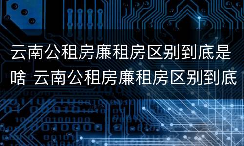 云南公租房廉租房区别到底是啥 云南公租房廉租房区别到底是啥样的