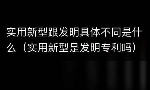 实用新型跟发明具体不同是什么（实用新型是发明专利吗）
