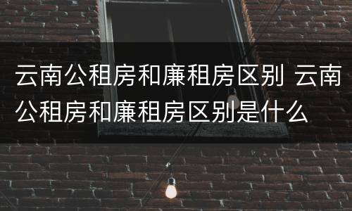 云南公租房和廉租房区别 云南公租房和廉租房区别是什么