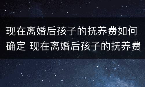 现在离婚后孩子的抚养费如何确定 现在离婚后孩子的抚养费如何确定抚养义务