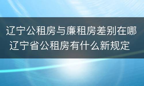 辽宁公租房与廉租房差别在哪 辽宁省公租房有什么新规定