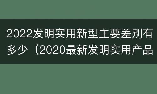 2022发明实用新型主要差别有多少（2020最新发明实用产品）